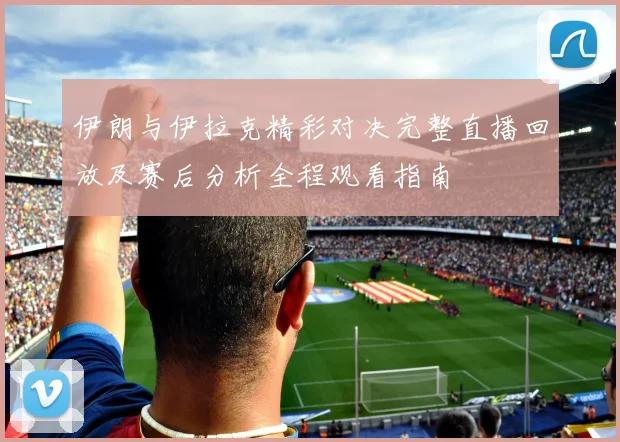 伊朗与伊拉克精彩对决完整直播回放及赛后分析全程观看指南