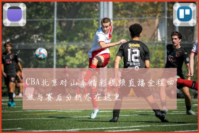 CBA北京对山东精彩视频直播全程回放与赛后分析尽在这里