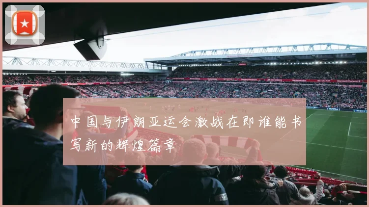 中国与伊朗亚运会激战在即谁能书写新的辉煌篇章