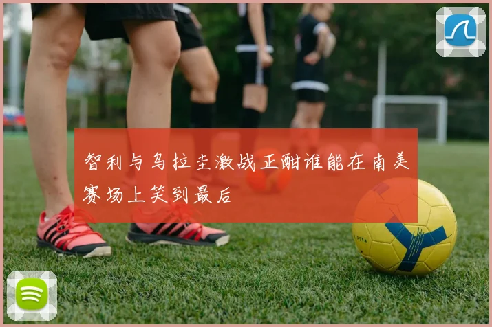 智利与乌拉圭激战正酣谁能在南美赛场上笑到最后