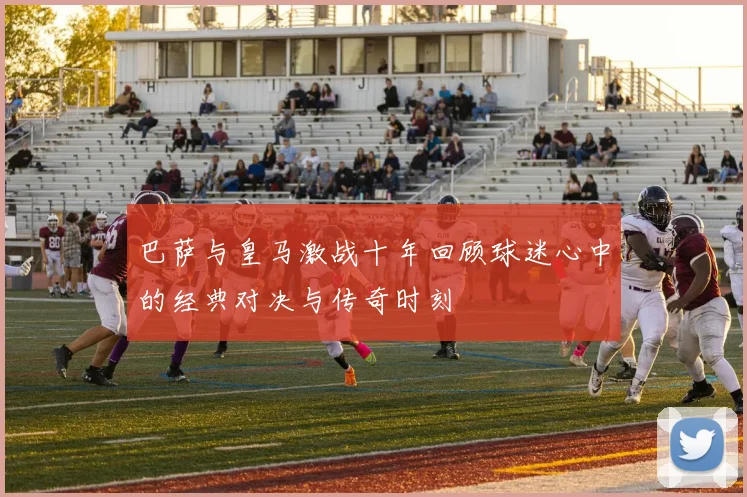 巴萨与皇马激战十年回顾球迷心中的经典对决与传奇时刻