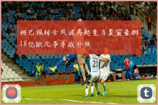 姆巴佩转会风波再起皇马夏窗豪掷18亿欧元争夺战升级