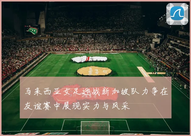 马来西亚女足迎战新加坡队力争在友谊赛中展现实力与风采