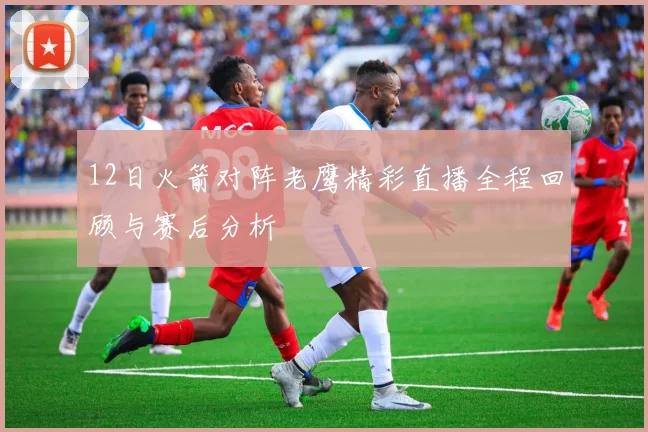 12日火箭对阵老鹰精彩直播全程回顾与赛后分析