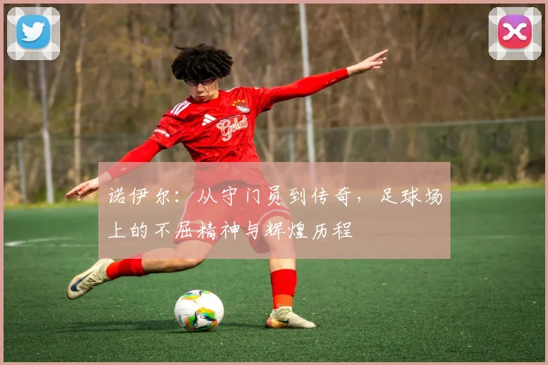 诺伊尔：从守门员到传奇，足球场上的不屈精神与辉煌历程