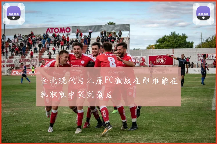 全北现代与江原FC激战在即谁能在韩职联中笑到最后