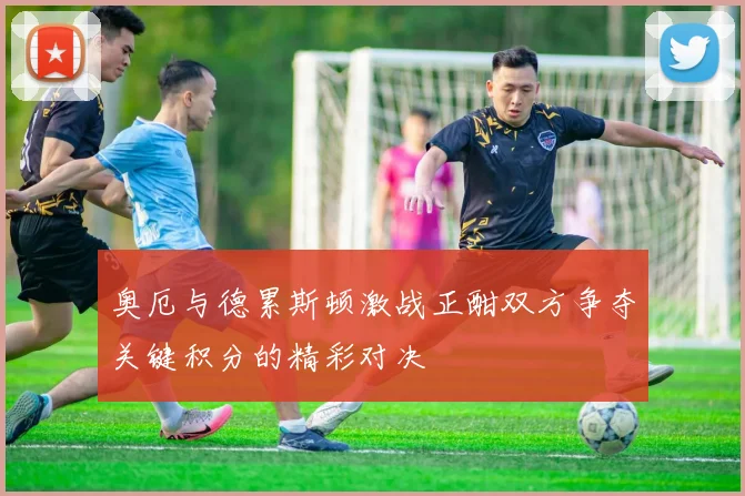 奥厄与德累斯顿激战正酣双方争夺关键积分的精彩对决