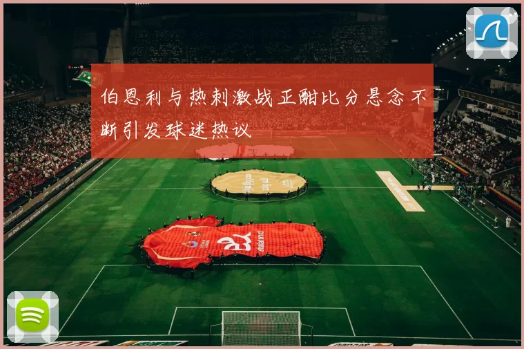 伯恩利与热刺激战正酣比分悬念不断引发球迷热议