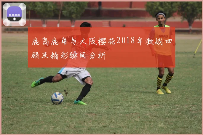 鹿岛鹿角与大阪樱花2018年激战回顾及精彩瞬间分析