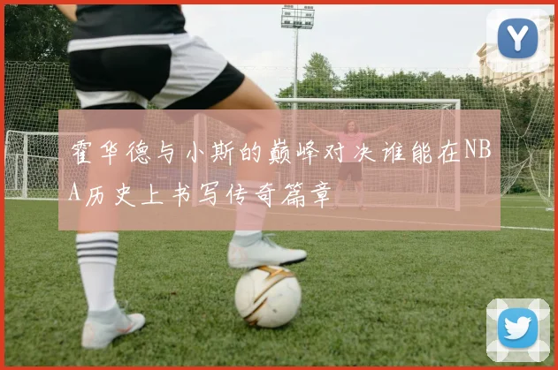 霍华德与小斯的巅峰对决谁能在NBA历史上书写传奇篇章