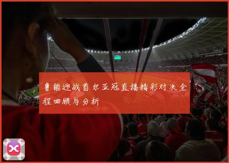 鲁能迎战首尔亚冠直播精彩对决全程回顾与分析