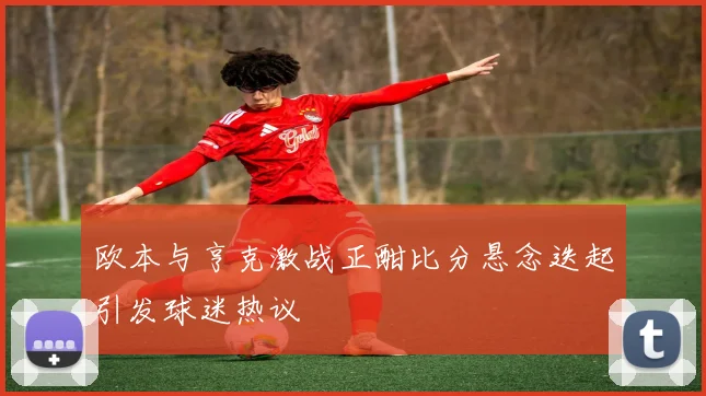 欧本与亨克激战正酣比分悬念迭起引发球迷热议