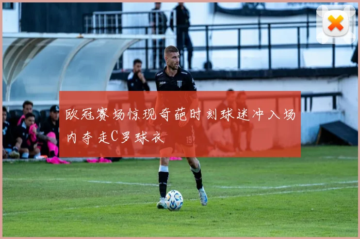 欧冠赛场惊现奇葩时刻球迷冲入场内夺走C罗球衣