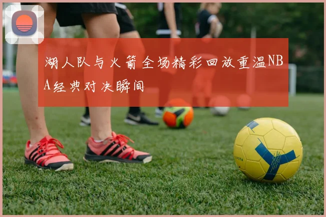 湖人队与火箭全场精彩回放重温NBA经典对决瞬间