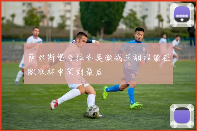 萨尔斯堡与拉齐奥激战正酣谁能在欧联杯中笑到最后