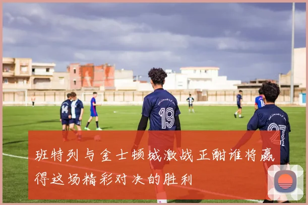 班特列与金士顿城激战正酣谁将赢得这场精彩对决的胜利