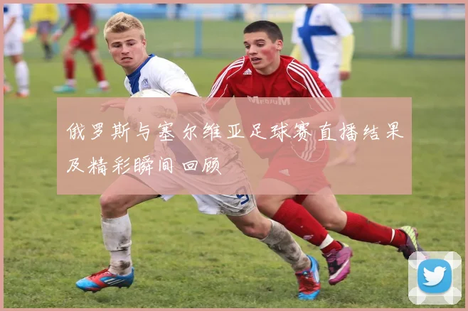 俄罗斯与塞尔维亚足球赛直播结果及精彩瞬间回顾