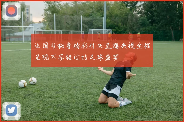 法国与秘鲁精彩对决直播央视全程呈现不容错过的足球盛宴