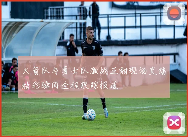 火箭队与勇士队激战正酣现场直播精彩瞬间全程跟踪报道