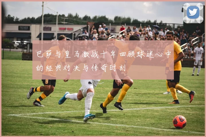 巴萨与皇马激战十年回顾球迷心中的经典对决与传奇时刻
