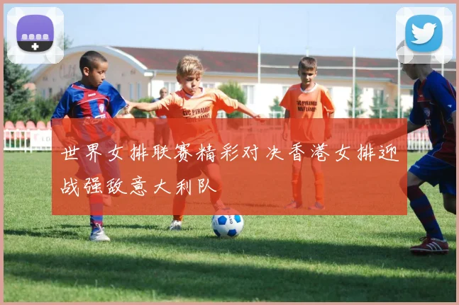 世界女排联赛精彩对决香港女排迎战强敌意大利队