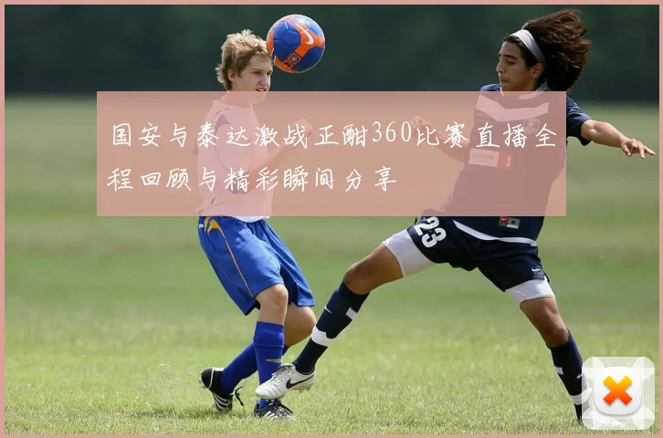 国安与泰达激战正酣360比赛直播全程回顾与精彩瞬间分享