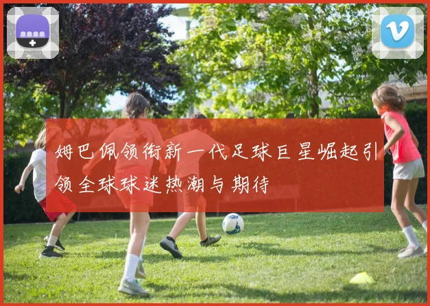 姆巴佩领衔新一代足球巨星崛起引领全球球迷热潮与期待