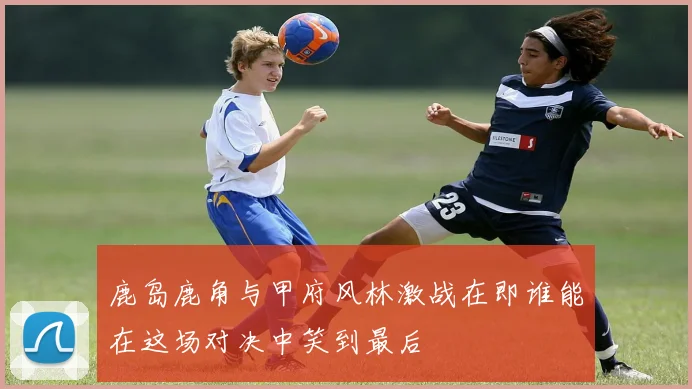 鹿岛鹿角与甲府风林激战在即谁能在这场对决中笑到最后