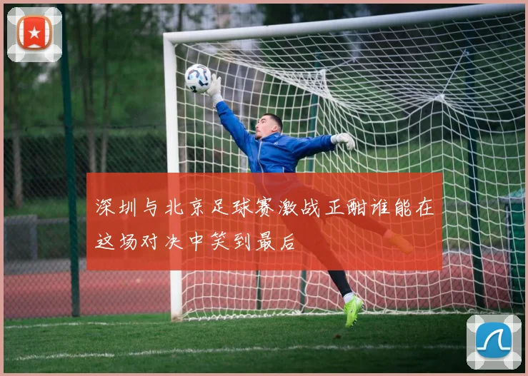 深圳与北京足球赛激战正酣谁能在这场对决中笑到最后