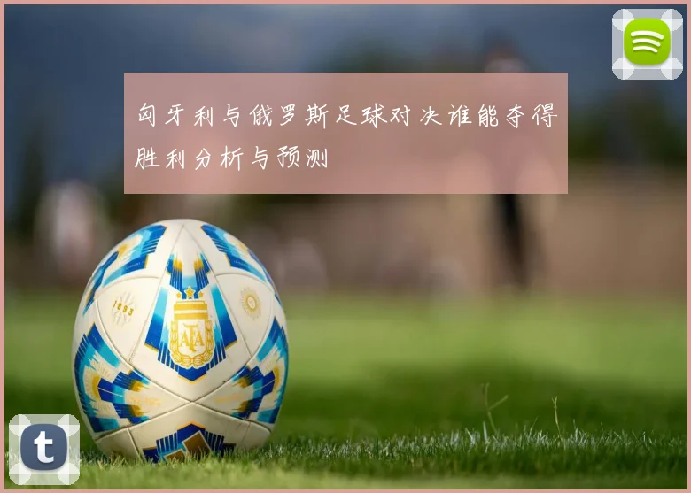 匈牙利与俄罗斯足球对决谁能夺得胜利分析与预测