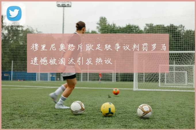穆里尼奥怒斥欧足联争议判罚罗马遗憾被淘汰引发热议
